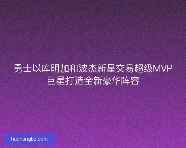 勇士以库明加和波杰新星交易超级MVP巨星打造全新豪华阵容