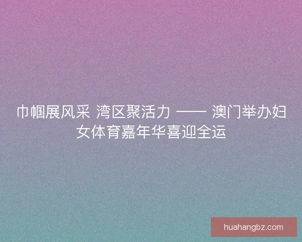 巾帼展风采 湾区聚活力 —— 澳门举办妇女体育嘉年华喜迎全运
