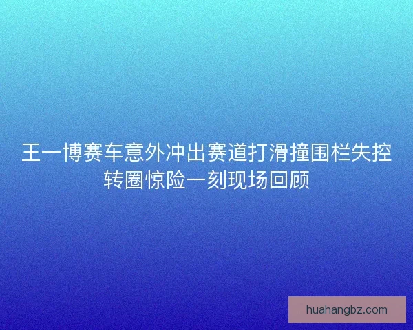 王一博赛车意外冲出赛道打滑撞围栏失控转圈惊险一刻现场回顾