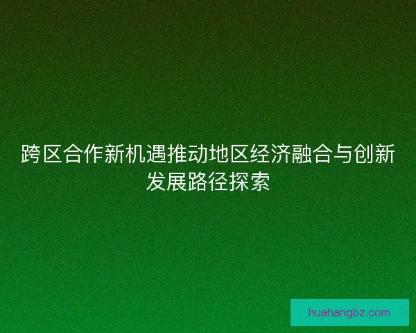 跨区合作新机遇推动地区经济融合与创新发展路径探索 跨区合作新机遇推动地区经济融合与创新发展路径探索