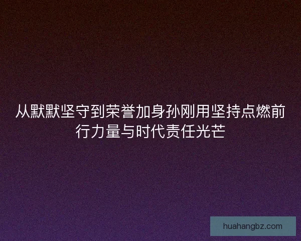 从默默坚守到荣誉加身孙刚用坚持点燃前行力量与时代责任光芒 从默默坚守到荣誉加身孙刚用坚持点燃前行力量与时代责任光芒
