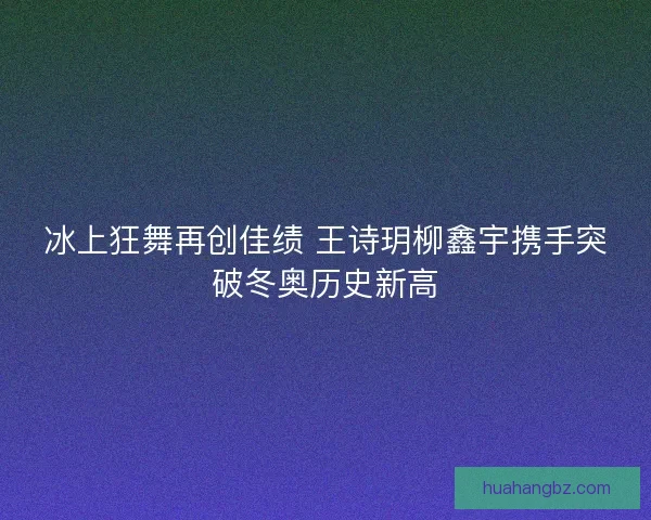 冰上狂舞再创佳绩 王诗玥柳鑫宇携手突破冬奥历史新高 冰上狂舞再创佳绩 王诗玥柳鑫宇携手突破冬奥历史新高
