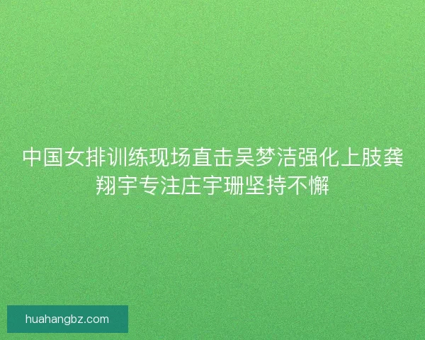 中国女排训练现场直击吴梦洁强化上肢龚翔宇专注庄宇珊坚持不懈